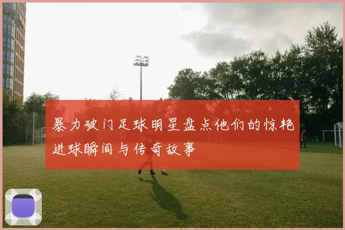 暴力破门足球明星盘点他们的惊艳进球瞬间与传奇故事