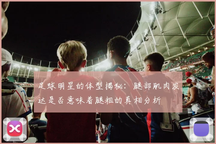 足球明星的体型揭秘：腿部肌肉发达是否意味着腿粗的真相分析