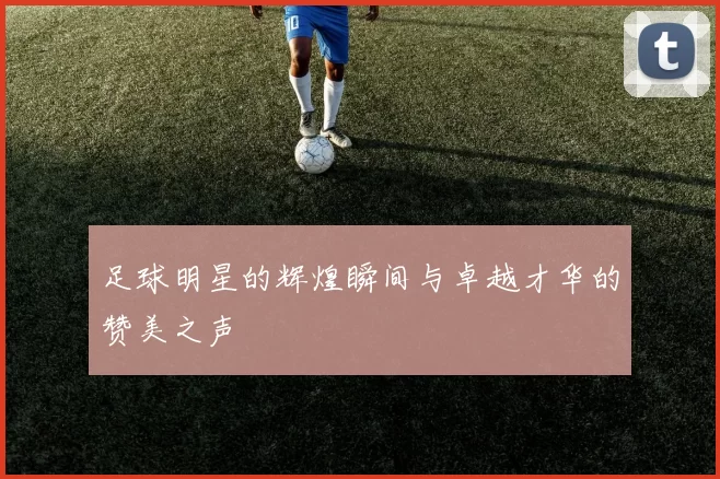 足球明星的辉煌瞬间与卓越才华的赞美之声