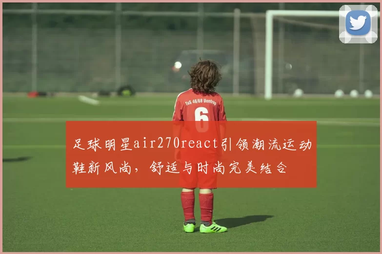 足球明星air270react引领潮流运动鞋新风尚，舒适与时尚完美结合